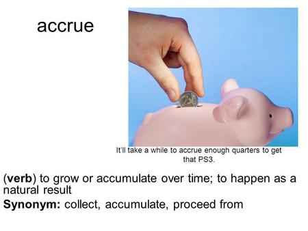 Accrue (verb) to grow or accumulate over time; to happen as a natural result Synonym: collect, accumulate, proceed from It’ll take a while to accrue enough.