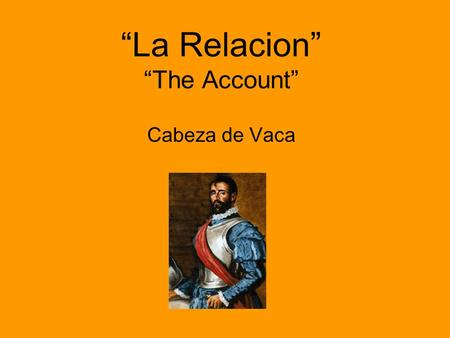 “La Relacion” “The Account” Cabeza de Vaca. WHAT IS IT? This account was originally written in 1537 to the king of Spain as a report of Cabeza de Vaca’s.