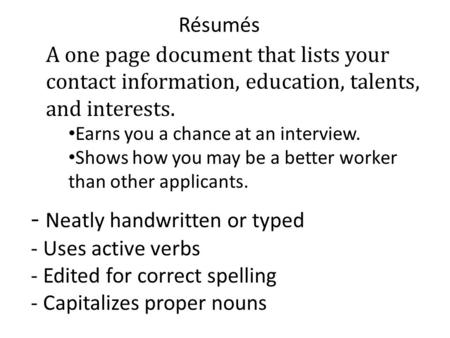 Résumés A one page document that lists your contact information, education, talents, and interests. Earns you a chance at an interview. Shows how you may.