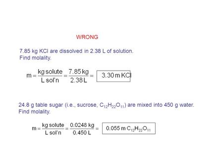 7.85 kg KCl are dissolved in 2.38 L of solution. Find molality. 24.8 g table sugar (i.e., sucrose, C 12 H 22 O 11 ) are mixed into 450 g water. Find molality.