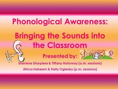 Phonological Awareness: Bringing the Sounds into the Classroom Presented by: Sherlene Sharpless & Tiffany Holloway (a.m. sessions) Africa Hakeem & Kelly.