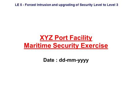 LE 5 - Forced Intrusion and upgrading of Security Level to Level 3 XYZ Port Facility Maritime Security Exercise Date : dd-mm-yyyy.