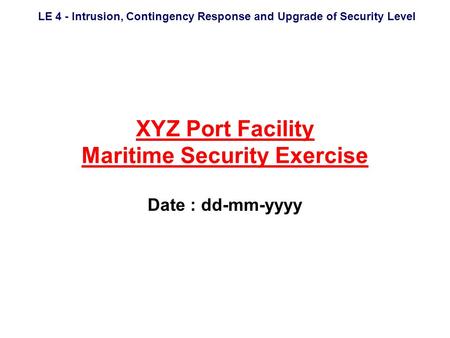 LE 4 - Intrusion, Contingency Response and Upgrade of Security Level XYZ Port Facility Maritime Security Exercise Date : dd-mm-yyyy.
