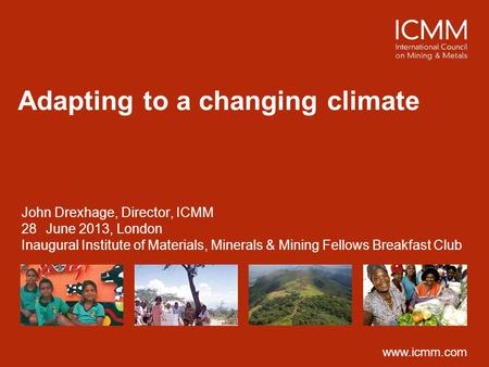 Www.icmm.com Adapting to a changing climate John Drexhage, Director, ICMM 28June 2013, London Inaugural Institute of Materials, Minerals & Mining Fellows.