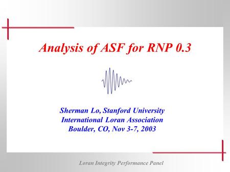 Loran Integrity Performance Panel Analysis of ASF for RNP 0.3 Sherman Lo, Stanford University International Loran Association Boulder, CO, Nov 3-7, 2003.