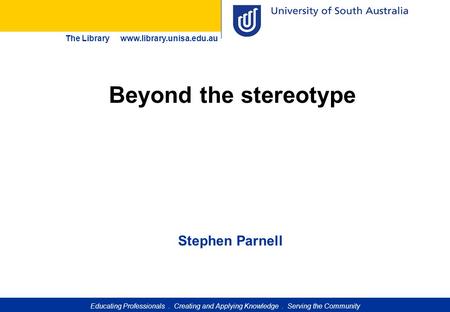 Educating Professionals. Creating and Applying Knowledge. Serving the Community The Library www.library.unisa.edu.au Beyond the stereotype Stephen Parnell.