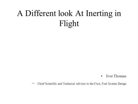 A Different look At Inerting in Flight Ivor Thomas – Chief Scientific and Technical Advisor to the FAA, Fuel System Design.
