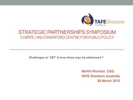 Challenges in ‘VET’ & how these may be addressed ? Martin Riordan, CEO TAFE Directors Australia 25 March 2013 STRATEGIC PARTNERSHIPS SYMPOSIUM DIISRTE.