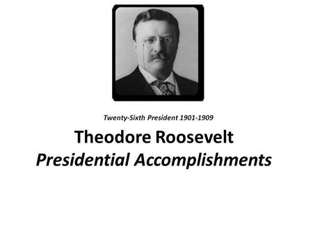 Theodore Roosevelt Presidential Accomplishments Twenty-Sixth President 1901-1909.