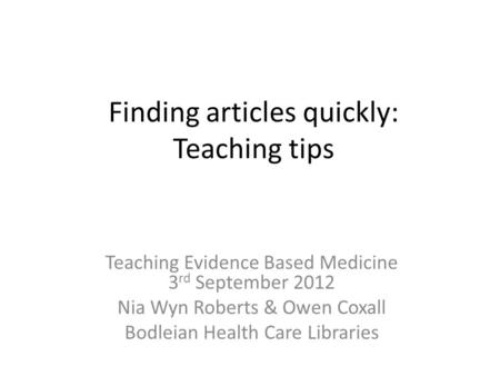 Finding articles quickly: Teaching tips Teaching Evidence Based Medicine 3 rd September 2012 Nia Wyn Roberts & Owen Coxall Bodleian Health Care Libraries.