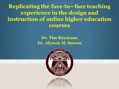 Replicating the face-to—face teaching experience in the design and instruction of online higher education courses Dr. Tim Reymann Dr. Alyncia M. Bowen.