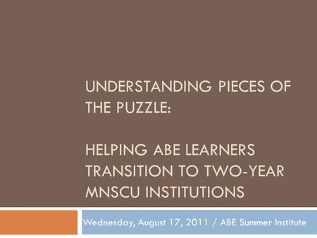 UNDERSTANDING PIECES OF THE PUZZLE: HELPING ABE LEARNERS TRANSITION TO TWO-YEAR MNSCU INSTITUTIONS Wednesday, August 17, 2011 / ABE Summer Institute.