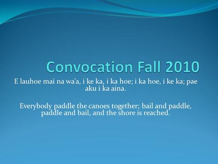 Convocation Fall 2010 E lauhoe mai na wa’a, i ke ka, i ka hoe; i ka hoe, i ke ka; pae aku i ka aina. Everybody paddle the canoes together; bail and paddle,