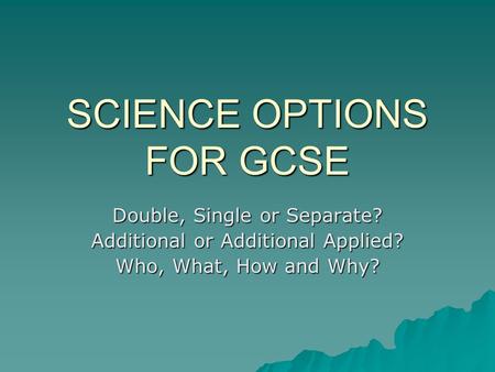 SCIENCE OPTIONS FOR GCSE Double, Single or Separate? Additional or Additional Applied? Who, What, How and Why?