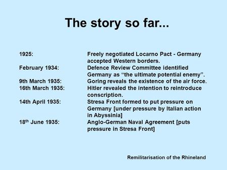 Remilitarisation of the Rhineland 1925:Freely negotiated Locarno Pact - Germany accepted Western borders. February 1934:Defence Review Committee identified.