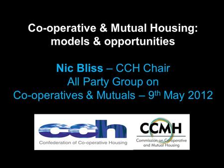 Co-operative & Mutual Housing: models & opportunities Nic Bliss – CCH Chair All Party Group on Co-operatives & Mutuals – 9 th May 2012.
