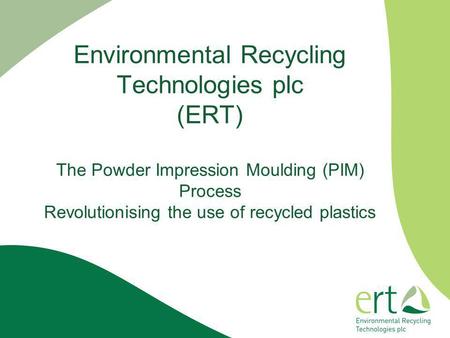 Environmental Recycling Technologies plc (ERT) The Powder Impression Moulding (PIM) Process Revolutionising the use of recycled plastics.
