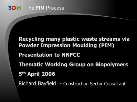 Recycling many plastic waste streams via Powder Impression Moulding (PIM) Presentation to NNFCC Thematic Working Group on Biopolymers 5 th April 2006 Richard.