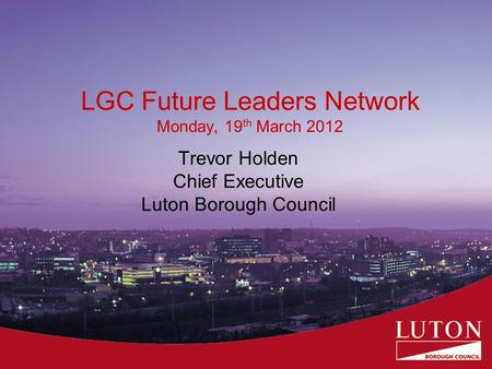 LGC Future Leaders Network Monday, 19 th March 2012 Trevor Holden Chief Executive Luton Borough Council.