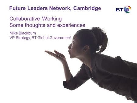 Future Leaders Network, Cambridge Mike Blackburn VP Strategy, BT Global Government Collaborative Working Some thoughts and experiences.