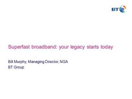 Superfast broadband: your legacy starts today Bill Murphy, Managing Director, NGA BT Group.