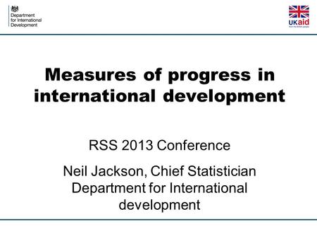 Measures of progress in international development RSS 2013 Conference Neil Jackson, Chief Statistician Department for International development.