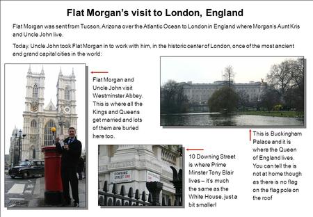 Flat Morgan’s visit to London, England Flat Morgan was sent from Tucson, Arizona over the Atlantic Ocean to London in England where Morgan’s Aunt Kris.