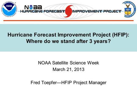 Hurricane Forecast Improvement Project (HFIP): Where do we stand after 3 years? NOAA Satellite Science Week March 21, 2013 Fred Toepfer—HFIP Project Manager.
