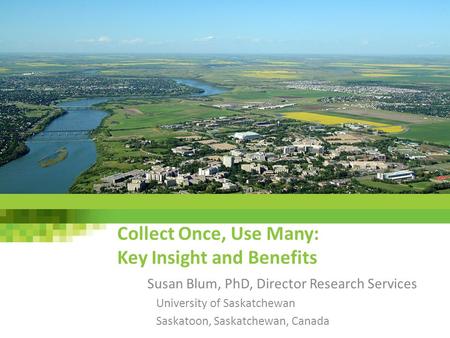 Collect Once, Use Many: Key Insight and Benefits Susan Blum, PhD, Director Research Services University of Saskatchewan Saskatoon, Saskatchewan, Canada.