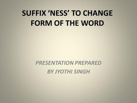 SUFFIX ‘NESS’ TO CHANGE FORM OF THE WORD PRESENTATION PREPARED BY JYOTHI SINGH.