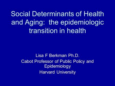 Social Determinants of Health and Aging: the epidemiologic transition in health Lisa F Berkman Ph.D. Cabot Professor of Public Policy and Epidemiology.