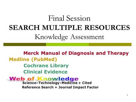 1 Final Session SEARCH MULTIPLE RESOURCES Knowledge Assessment Merck Manual of Diagnosis and Therapy Medline (PubMed) Cochrane Library Clinical Evidence.