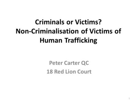 Criminals or Victims? Non-Criminalisation of Victims of Human Trafficking Peter Carter QC 18 Red Lion Court 1.