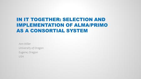 IN IT TOGETHER: SELECTION AND IMPLEMENTATION OF ALMA/PRIMO AS A CONSORTIAL SYSTEM Ann Miller University of Oregon Eugene, Oregon USA.