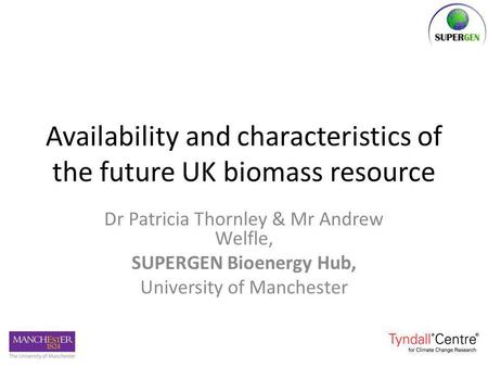 Availability and characteristics of the future UK biomass resource Dr Patricia Thornley & Mr Andrew Welfle, SUPERGEN Bioenergy Hub, University of Manchester.