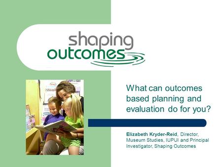 What can outcomes based planning and evaluation do for you? Elizabeth Kryder-Reid, Director, Museum Studies, IUPUI and Principal Investigator, Shaping.