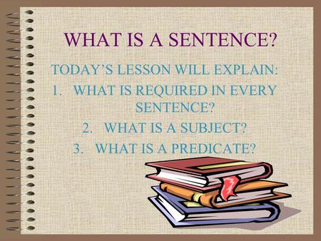 WHAT IS A SENTENCE? TODAY’S LESSON WILL EXPLAIN: 1.WHAT IS REQUIRED IN EVERY SENTENCE? 2.WHAT IS A SUBJECT? 3.WHAT IS A PREDICATE?