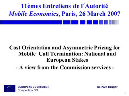 EUROPEAN COMMISSION Reinald Krüger Competition DG 1 11èmes Entretiens de l´Autorité Mobile Economics, Paris, 26 March 2007 Cost Orientation and Asymmetric.
