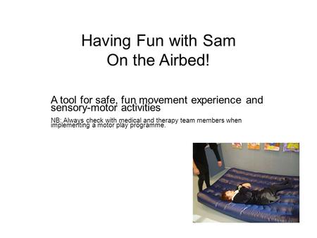 Having Fun with Sam On the Airbed! A tool for safe, fun movement experience and sensory-motor activities NB: Always check with medical and therapy team.