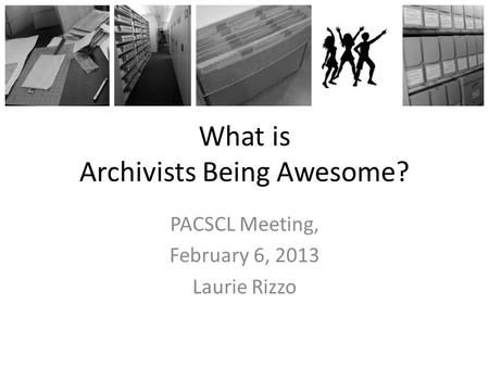 What is Archivists Being Awesome? PACSCL Meeting, February 6, 2013 Laurie Rizzo.
