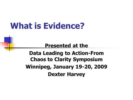 What is Evidence? Presented at the Data Leading to Action-From Chaos to Clarity Symposium Winnipeg, January 19-20, 2009 Dexter Harvey.