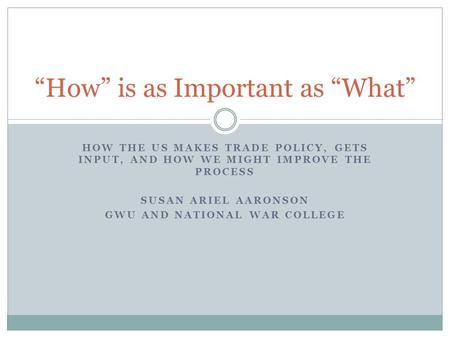HOW THE US MAKES TRADE POLICY, GETS INPUT, AND HOW WE MIGHT IMPROVE THE PROCESS SUSAN ARIEL AARONSON GWU AND NATIONAL WAR COLLEGE “How” is as Important.