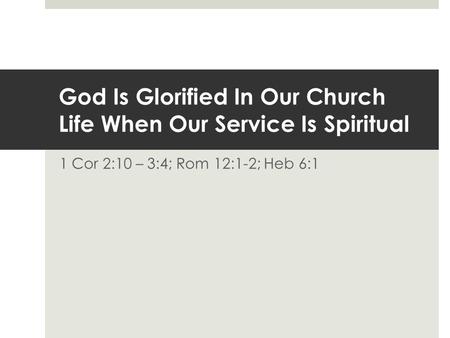 God Is Glorified In Our Church Life When Our Service Is Spiritual 1 Cor 2:10 – 3:4; Rom 12:1-2; Heb 6:1.