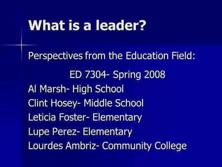 What is a leader? Perspectives from the Education Field: ED 7304- Spring 2008 Al Marsh- High School Clint Hosey- Middle School Leticia Foster- Elementary.