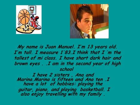 My name is Juan Manuel. I´m 13 years old. I´m tall. I measure 1´83.I think that I ´m the tallest of mi class. I have short dark hair and brown eyes..I.