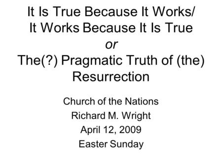 It Is True Because It Works/ It Works Because It Is True or The(?) Pragmatic Truth of (the) Resurrection Church of the Nations Richard M. Wright April.