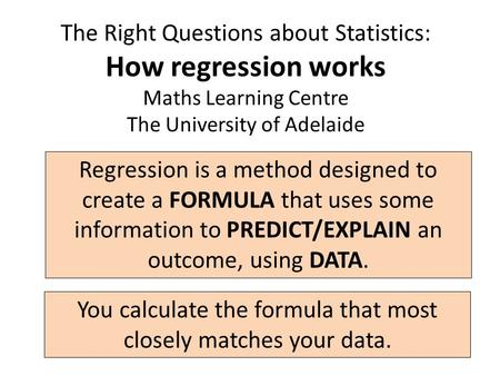 The Right Questions about Statistics: How regression works Maths Learning Centre The University of Adelaide Regression is a method designed to create a.