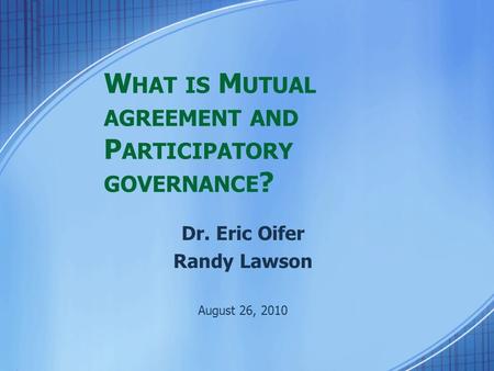 W HAT IS M UTUAL AGREEMENT AND P ARTICIPATORY GOVERNANCE ? Dr. Eric Oifer Randy Lawson August 26, 2010.