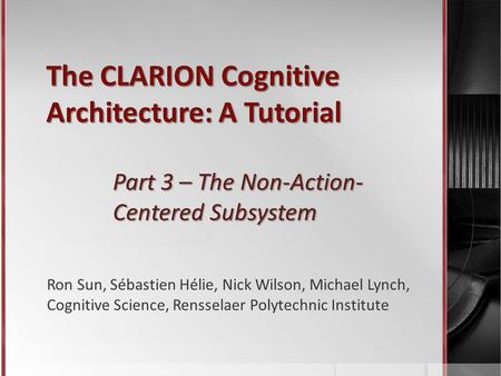 The CLARION Cognitive Architecture: A Tutorial Part 3 – The Non-Action- Centered Subsystem Ron Sun, Sébastien Hélie, Nick Wilson, Michael Lynch, Cognitive.