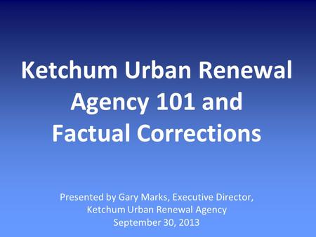 Ketchum Urban Renewal Agency 101 and Factual Corrections Presented by Gary Marks, Executive Director, Ketchum Urban Renewal Agency September 30, 2013.